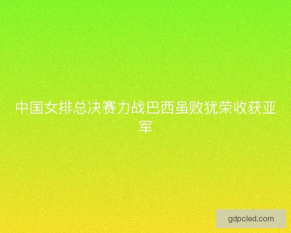 中国女排总决赛力战巴西虽败犹荣收获亚军