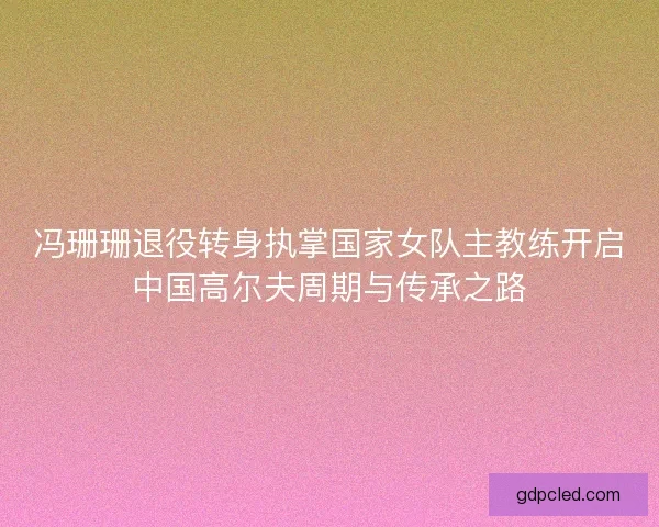 冯珊珊退役转身执掌国家女队主教练开启中国高尔夫周期与传承之路