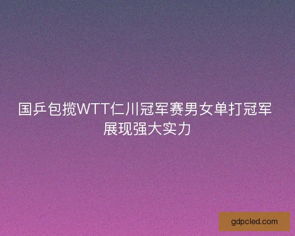 国乒包揽WTT仁川冠军赛男女单打冠军 展现强大实力