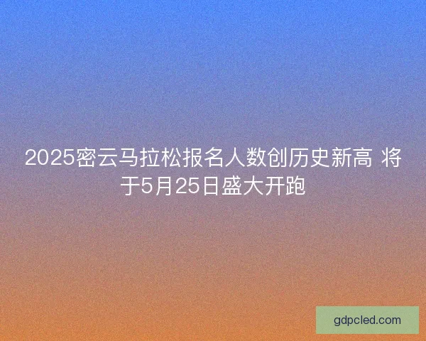 2025密云马拉松报名人数创历史新高 将于5月25日盛大开跑 2025密云马拉松报名人数创历史新高 将于5月25日盛大开跑