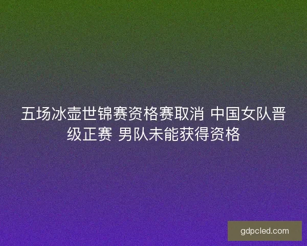 五场冰壶世锦赛资格赛取消 中国女队晋级正赛 男队未能获得资格 五场冰壶世锦赛资格赛取消 中国女队晋级正赛 男队未能获得资格