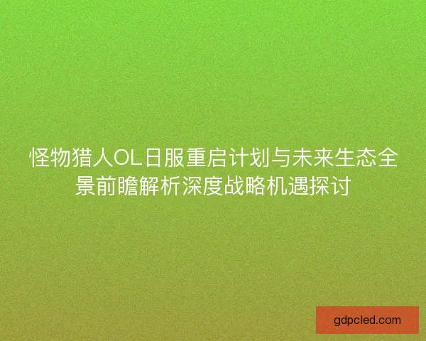 怪物猎人OL日服重启计划与未来生态全景前瞻解析深度战略机遇探讨