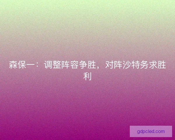 森保一:调整阵容争胜,对阵沙特务求胜利 森保一:调整阵容争胜,对阵沙特务求胜利