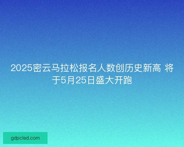 2025密云马拉松报名人数创历史新高 将于5月25日盛大开跑