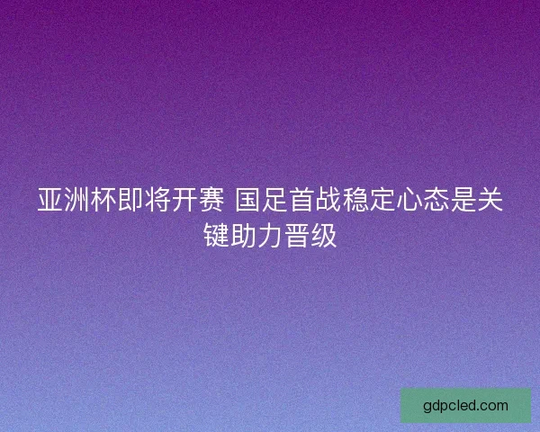 亚洲杯即将开赛 国足首战稳定心态是关键助力晋级