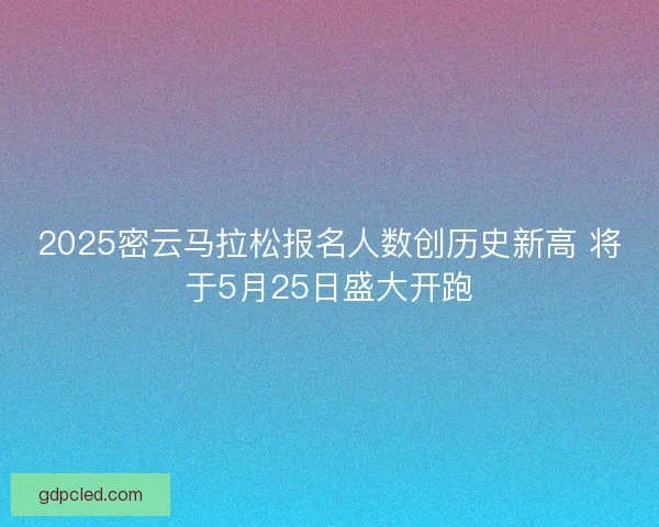 2025密云马拉松报名人数创历史新高 将于5月25日盛大开跑