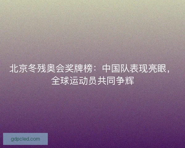 北京冬残奥会奖牌榜：中国队表现亮眼，全球运动员共同争辉