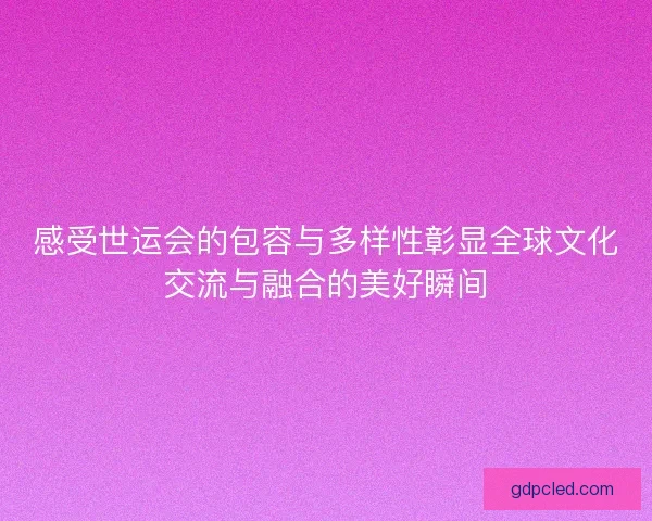 感受世运会的包容与多样性彰显全球文化交流与融合的美好瞬间