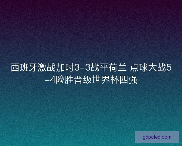 西班牙激战加时3-3战平荷兰 点球大战5-4险胜晋级世界杯四强