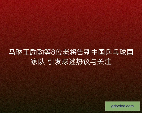 马琳王励勤等8位老将告别中国乒乓球国家队 引发球迷热议与关注