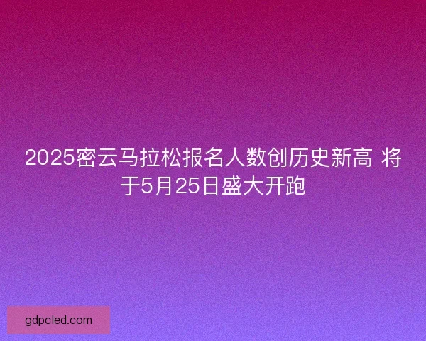 2025密云马拉松报名人数创历史新高 将于5月25日盛大开跑