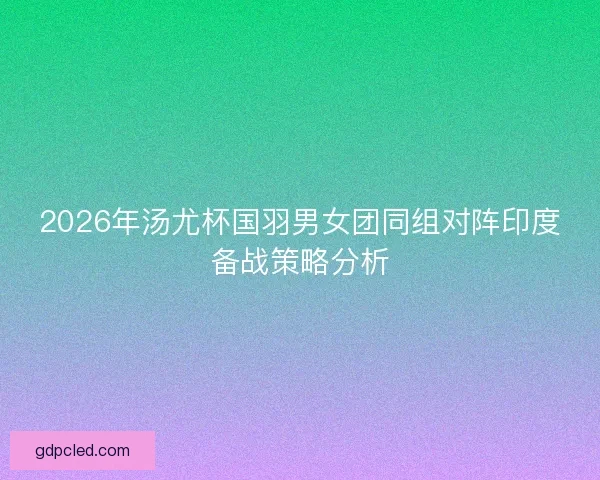 2026年汤尤杯国羽男女团同组对阵印度备战策略分析 2026年汤尤杯国羽男女团同组对阵印度备战策略分析