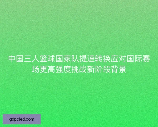 中国三人篮球国家队提速转换应对国际赛场更高强度挑战新阶段背景