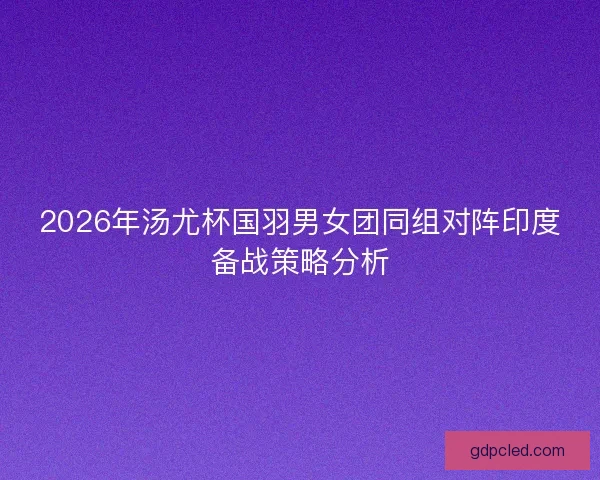 2026年汤尤杯国羽男女团同组对阵印度备战策略分析 2026年汤尤杯国羽男女团同组对阵印度备战策略分析