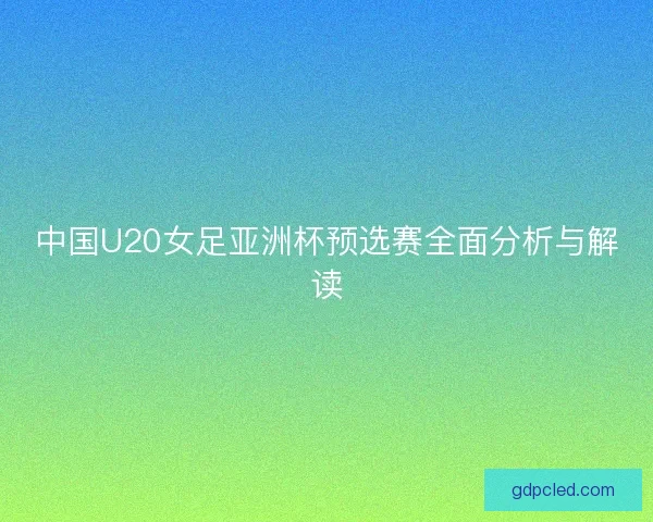 中国U20女足亚洲杯预选赛全面分析与解读 中国U20女足亚洲杯预选赛全面分析与解读
