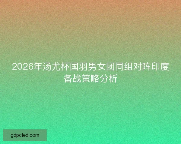 2026年汤尤杯国羽男女团同组对阵印度备战策略分析 2026年汤尤杯国羽男女团同组对阵印度备战策略分析