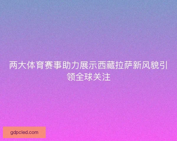两大体育赛事助力展示西藏拉萨新风貌引领全球关注